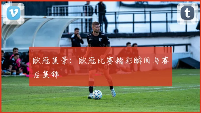 欧冠集景：欧冠比赛精彩瞬间与赛后集锦