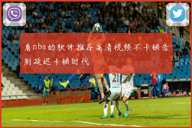看nba的软件推荐高清视频不卡顿告别延迟卡顿时代