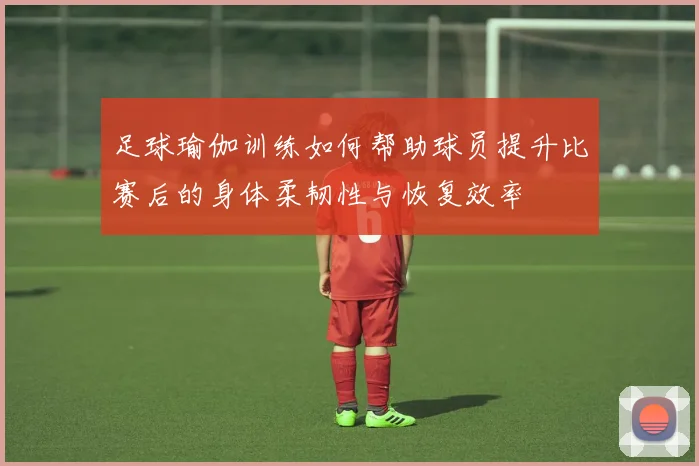 足球瑜伽训练如何帮助球员提升比赛后的身体柔韧性与恢复效率