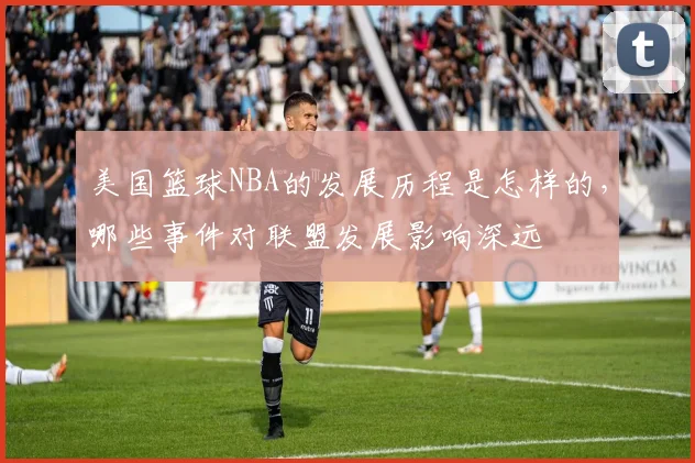 美国篮球NBA的发展历程是怎样的，哪些事件对联盟发展影响深远