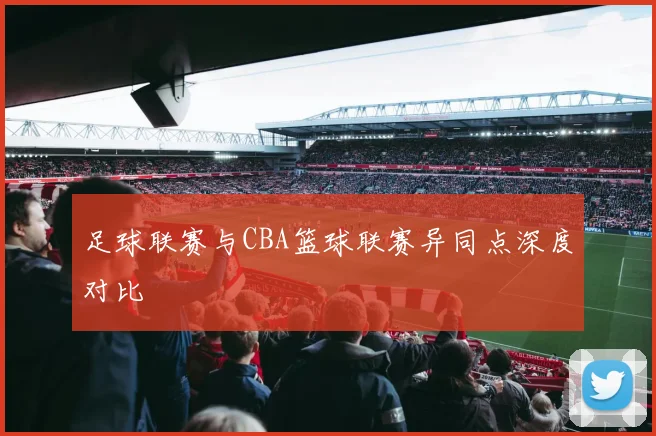 足球联赛与CBA篮球联赛异同点深度对比