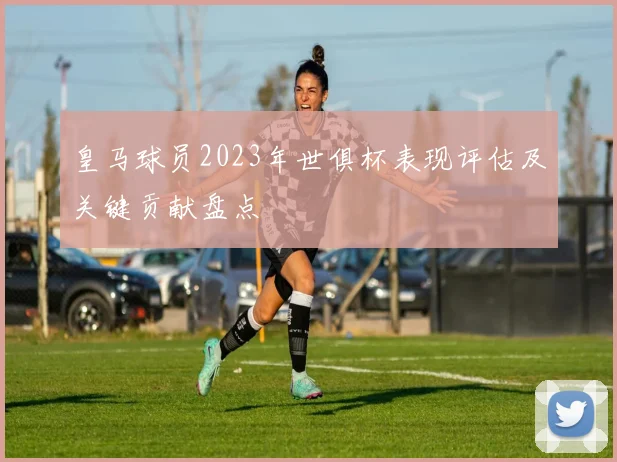 皇马球员2023年世俱杯表现评估及关键贡献盘点